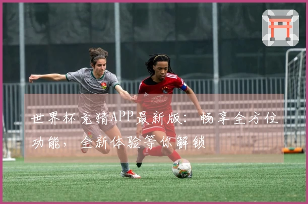 世界杯竞猜APP最新版:畅享全方位功能,全新体验等你解锁