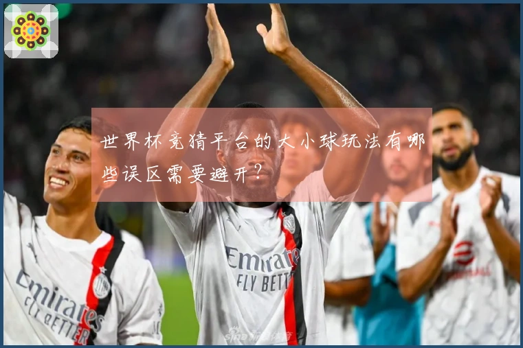 世界杯竞猜平台的大小球玩法有哪些误区需要避开？