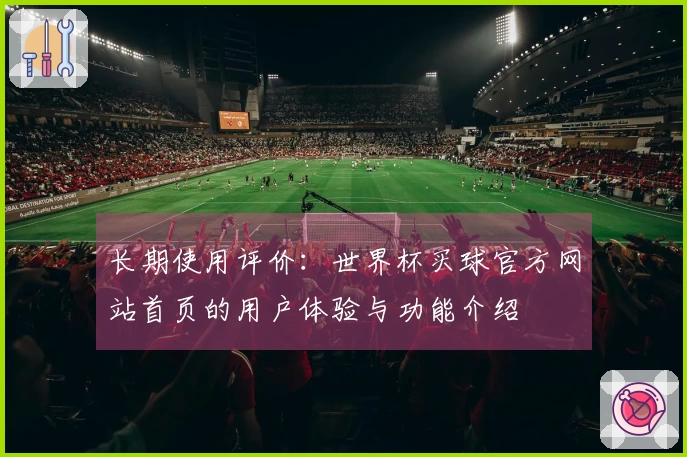 长期使用评价：世界杯买球官方网站首页的用户体验与功能介绍