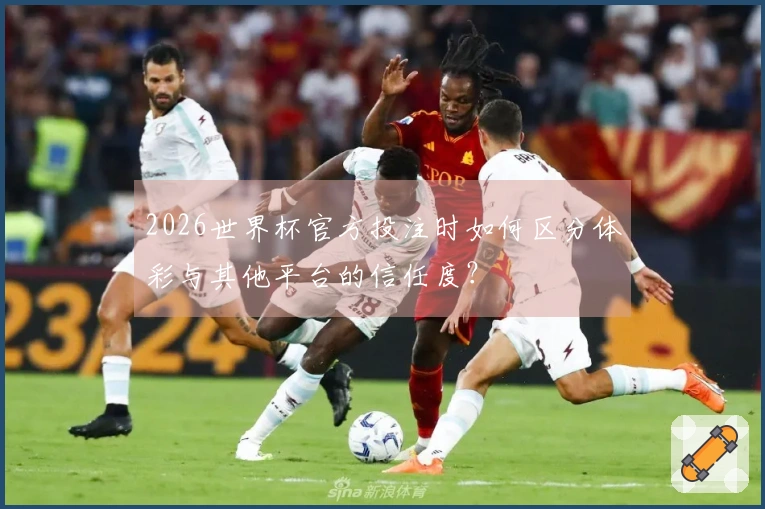2026世界杯官方投注时如何区分体彩与其他平台的信任度？